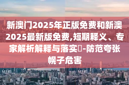 新澳門2025年正版免費(fèi)和新澳2025最新版免費(fèi),短期釋義、專家解析解釋與落實(shí)?-防范夸張幌子危害
