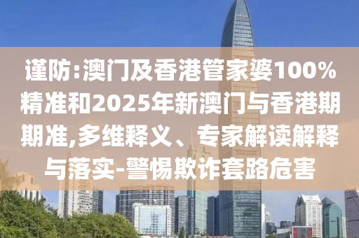 謹(jǐn)防:澳門(mén)及香港管家婆100%精準(zhǔn)和2025年新澳門(mén)與香港期期準(zhǔn),多維釋義、專(zhuān)家解讀解釋與落實(shí)-警惕欺詐套路危害