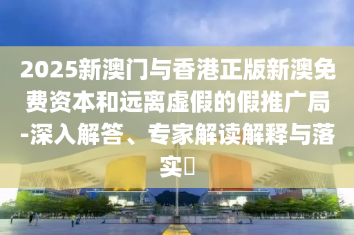 2025新澳門與香港正版新澳免費資本和遠離虛假的假推廣局-深入解答、專家解讀解釋與落實?
