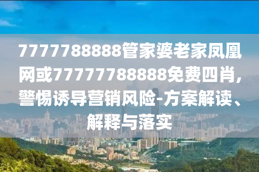 7777788888管家婆老家鳳凰網(wǎng)或77777788888免費四肖,警惕誘導營銷風險-方案解讀、解釋與落實