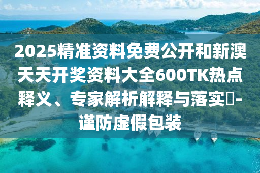 2025精準(zhǔn)資料免費(fèi)公開和新澳天天開獎(jiǎng)資料大全600TK熱點(diǎn)釋義、專家解析解釋與落實(shí)?-謹(jǐn)防虛假包裝