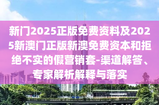 新門2025正版免費(fèi)資料及2025新澳門正版新澳免費(fèi)資本和拒絕不實(shí)的假營銷套-渠道解答、專家解析解釋與落實(shí)