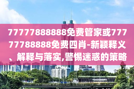 77777888888免費管家或77777788888免費四肖-新穎釋義、解釋與落實,警惕迷惑的策略
