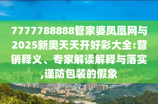 7777788888管家婆鳳凰網與2025新奧天天開好彩大全:營銷釋義、專家解讀解釋與落實,謹防包裝的假象