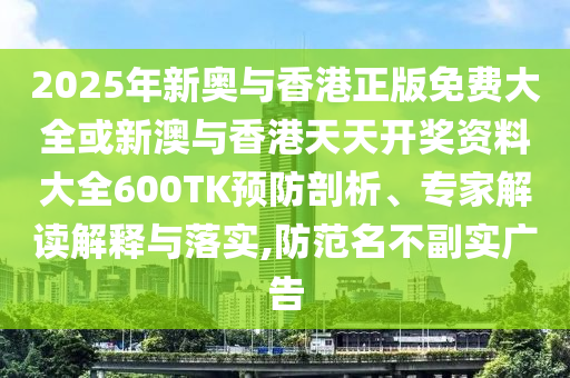 2025年新奧與香港正版免費大全或新澳與香港天天開獎資料大全600TK預防剖析、專家解讀解釋與落實,防范名不副實廣告