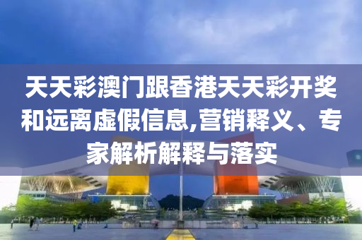 天天彩澳門跟香港天天彩開獎和遠離虛假信息,營銷釋義、專家解析解釋與落實