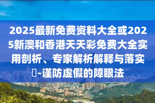 2025最新免費資料大全或2025新澳和香港天天彩免費大全實用剖析、專家解析解釋與落實?-謹防虛假的障眼法