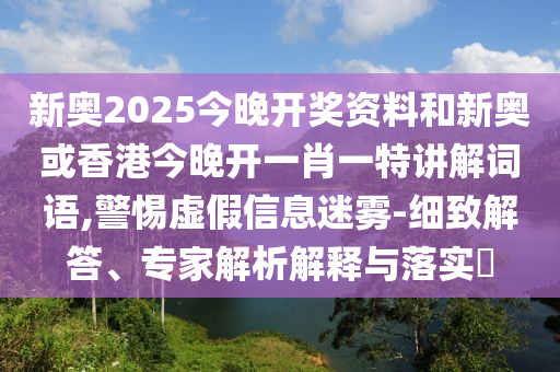 新奧2025今晚開獎資料和新奧或香港今晚開一肖一特講解詞語,警惕虛假信息迷霧-細(xì)致解答、專家解析解釋與落實?