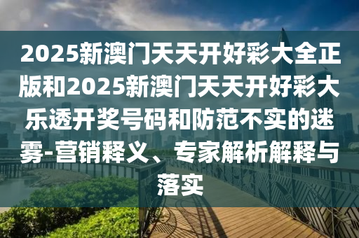 2025新澳門天天開好彩大全正版和2025新澳門天天開好彩大樂透開獎號碼和防范不實的迷霧-營銷釋義、專家解析解釋與落實