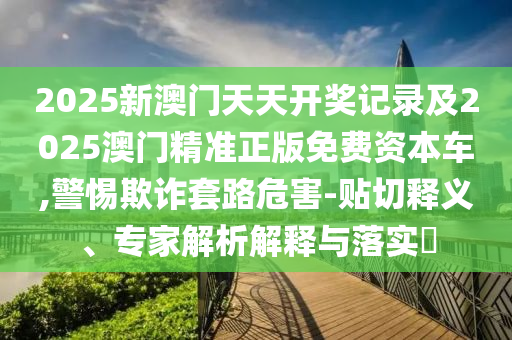2025新澳門天天開獎記錄及2025澳門精準(zhǔn)正版免費資本車,警惕欺詐套路危害-貼切釋義、專家解析解釋與落實?