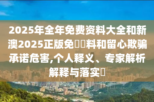 2025年全年免費(fèi)資料大全和新澳2025正版免費(fèi)資料和留心欺騙承諾危害,個(gè)人釋義、專家解析解釋與落實(shí)?