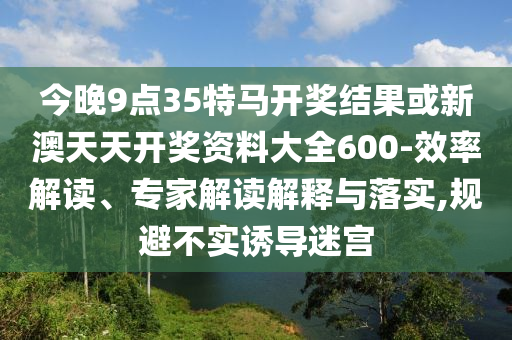 今晚9點(diǎn)35特馬開獎(jiǎng)結(jié)果或新澳天天開獎(jiǎng)資料大全600-效率解讀、專家解讀解釋與落實(shí),規(guī)避不實(shí)誘導(dǎo)迷宮