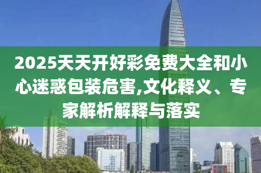 2025天天開好彩免費(fèi)大全和小心迷惑包裝危害,文化釋義、專家解析解釋與落實(shí)