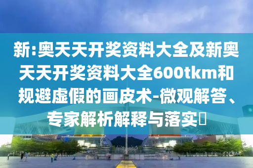 新:奧天天開獎資料大全及新奧天天開獎資料大全600tkm和規(guī)避虛假的畫皮術(shù)-微觀解答、專家解析解釋與落實?