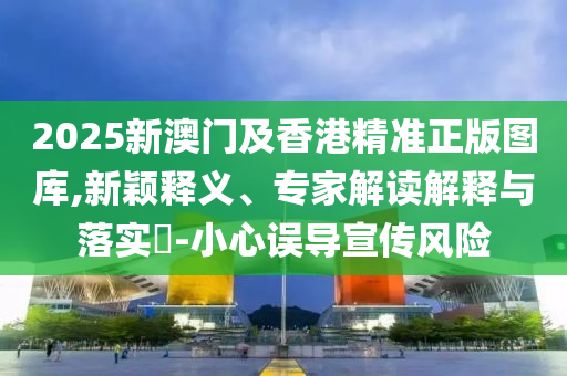 2025新澳門及香港精準正版圖庫,新穎釋義、專家解讀解釋與落實?-小心誤導(dǎo)宣傳風險