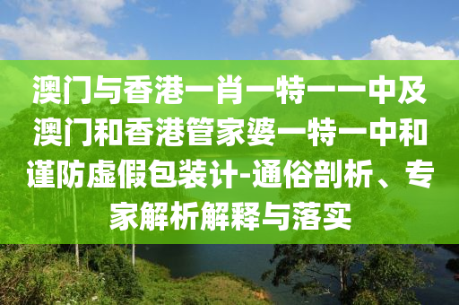 澳門與香港一肖一特一一中及澳門和香港管家婆一特一中和謹防虛假包裝計-通俗剖析、專家解析解釋與落實