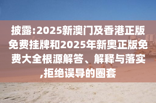 披露:2025新澳門及香港正版免費掛牌和2025年新奧正版免費大全根源解答、解釋與落實,拒絕誤導(dǎo)的圈套