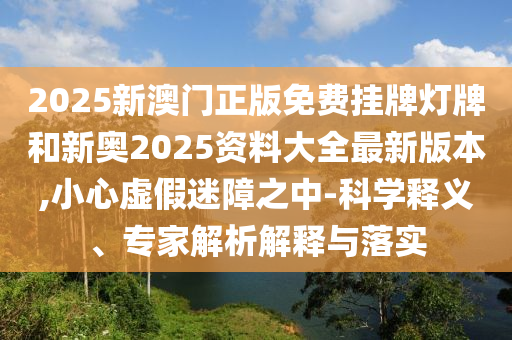 2025新澳門(mén)正版免費(fèi)掛牌燈牌和新奧2025資料大全最新版本,小心虛假迷障之中-科學(xué)釋義、專(zhuān)家解析解釋與落實(shí)