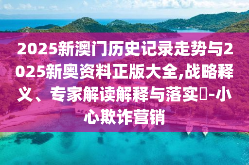 2025新澳門歷史記錄走勢與2025新奧資料正版大全,戰(zhàn)略釋義、專家解讀解釋與落實(shí)?-小心欺詐營銷