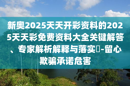 新奧2025天天開彩資料的2025天天彩免費(fèi)資料大全關(guān)鍵解答、專家解析解釋與落實(shí)?-留心欺騙承諾危害