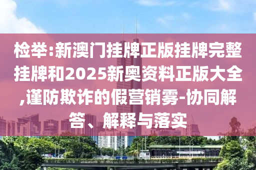 檢舉:新澳門掛牌正版掛牌完整掛牌和2025新奧資料正版大全,謹防欺詐的假營銷霧-協(xié)同解答、解釋與落實
