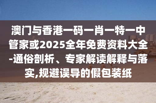 澳門與香港一碼一肖一特一中管家或2025全年免費(fèi)資料大全-通俗剖析、專家解讀解釋與落實(shí),規(guī)避誤導(dǎo)的假包裝紙