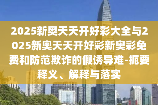 2025新奧天天開好彩大全與2025新奧天天開好彩新奧彩免費(fèi)和防范欺詐的假誘導(dǎo)難-扼要釋義、解釋與落實(shí)