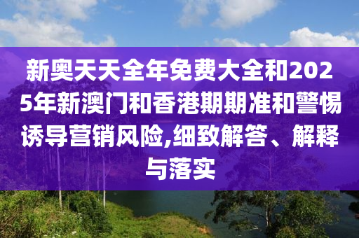 新奧天天全年免費大全和2025年新澳門和香港期期準和警惕誘導(dǎo)營銷風險,細致解答、解釋與落實
