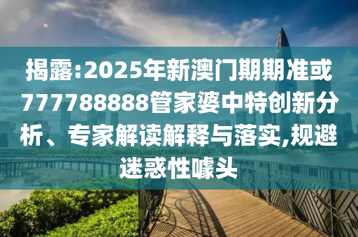 揭露:2025年新澳門期期準或777788888管家婆中特創(chuàng)新分析、專家解讀解釋與落實,規(guī)避迷惑性噱頭