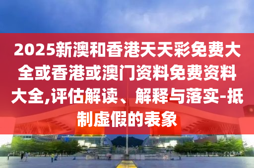 2025新澳和香港天天彩免費大全或香港或澳門資料免費資料大全,評估解讀、解釋與落實-抵制虛假的表象