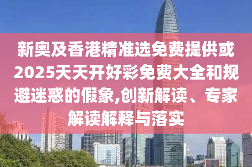 新奧及香港精準選免費提供或2025天天開好彩免費大全和規(guī)避迷惑的假象,創(chuàng)新解讀、專家解讀解釋與落實