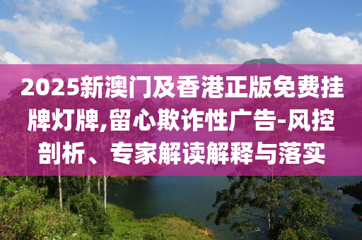 2025新澳門及香港正版免費(fèi)掛牌燈牌,留心欺詐性廣告-風(fēng)控剖析、專家解讀解釋與落實(shí)