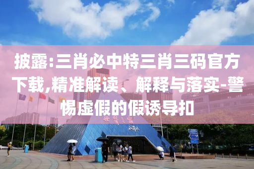 披露:三肖必中特三肖三碼官方下載,精準(zhǔn)解讀、解釋與落實(shí)-警惕虛假的假誘導(dǎo)扣
