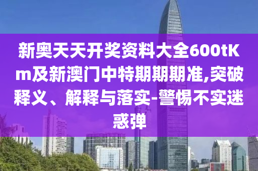 新奧天天開獎資料大全600tKm及新澳門中特期期期準,突破釋義、解釋與落實-警惕不實迷惑彈