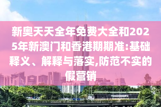 新奧天天全年免費(fèi)大全和2025年新澳門和香港期期準(zhǔn):基礎(chǔ)釋義、解釋與落實(shí),防范不實(shí)的假營銷