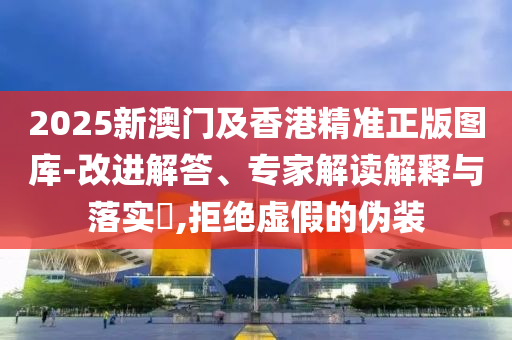 2025新澳門及香港精準正版圖庫-改進解答、專家解讀解釋與落實?,拒絕虛假的偽裝