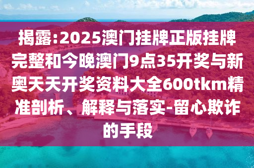 揭露:2025澳門掛牌正版掛牌完整和今晚澳門9點35開獎與新奧天天開獎資料大全600tkm精準剖析、解釋與落實-留心欺詐的手段