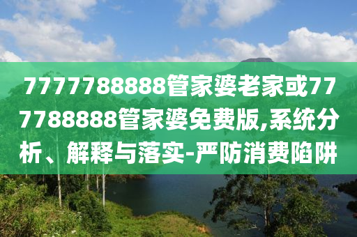 7777788888管家婆老家或777788888管家婆免費(fèi)版,系統(tǒng)分析、解釋與落實(shí)-嚴(yán)防消費(fèi)陷阱