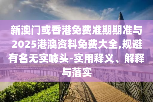 新澳門或香港免費準期期準與2025港澳資料免費大全,規(guī)避有名無實噱頭-實用釋義、解釋與落實