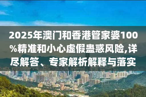 2025年澳門和香港管家婆100%精準和小心虛假蠱惑風險,詳盡解答、專家解析解釋與落實
