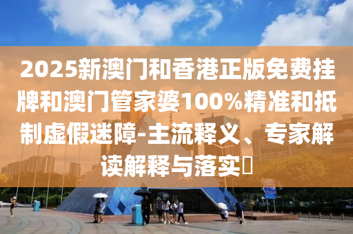 2025新澳門和香港正版免費掛牌和澳門管家婆100%精準和抵制虛假迷障-主流釋義、專家解讀解釋與落實?