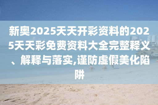 新奧2025天天開彩資料的2025天天彩免費(fèi)資料大全完整釋義、解釋與落實(shí),謹(jǐn)防虛假美化陷阱