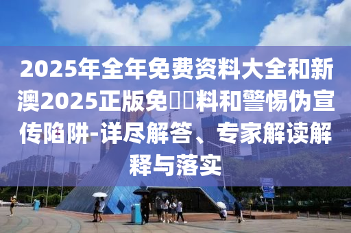 2025年全年免費資料大全和新澳2025正版免費資料和警惕偽宣傳陷阱-詳盡解答、專家解讀解釋與落實