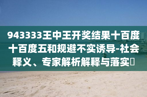 943333王中王開獎結(jié)果十百度十百度五和規(guī)避不實誘導(dǎo)-社會釋義、專家解析解釋與落實?