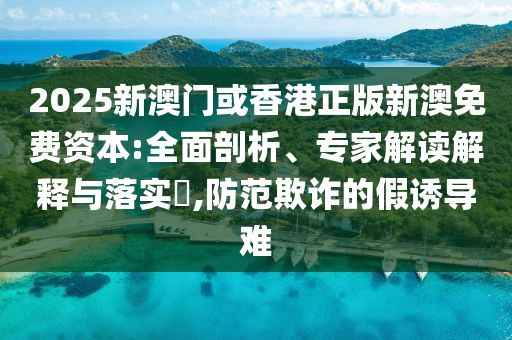 2025新澳門或香港正版新澳免費資本:全面剖析、專家解讀解釋與落實?,防范欺詐的假誘導難