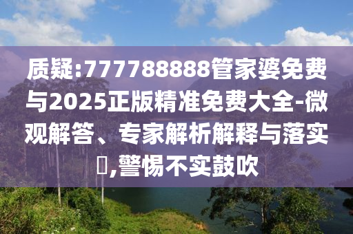 質(zhì)疑:777788888管家婆免費與2025正版精準免費大全-微觀解答、專家解析解釋與落實?,警惕不實鼓吹