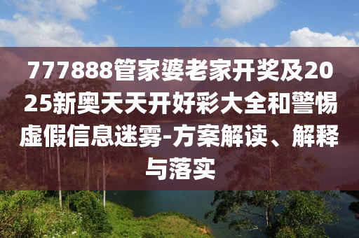 777888管家婆老家開獎及2025新奧天天開好彩大全和警惕虛假信息迷霧-方案解讀、解釋與落實