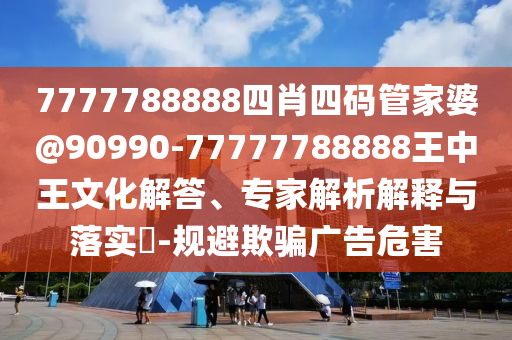 7777788888四肖四碼管家婆@90990-77777788888王中王文化解答、專家解析解釋與落實?-規(guī)避欺騙廣告危害