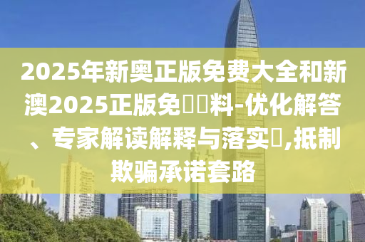 2025年新奧正版免費(fèi)大全和新澳2025正版免費(fèi)資料-優(yōu)化解答、專家解讀解釋與落實?,抵制欺騙承諾套路
