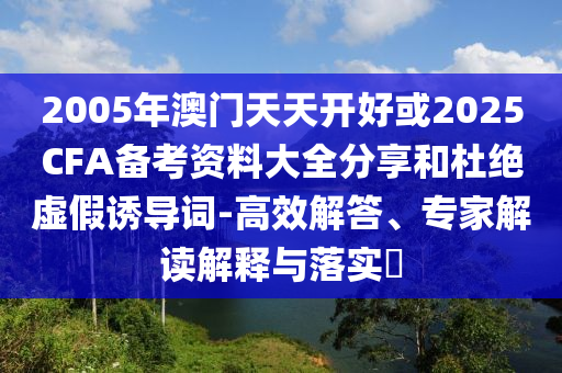 2005年澳門天天開好或2025CFA備考資料大全分享和杜絕虛假誘導(dǎo)詞-高效解答、專家解讀解釋與落實?